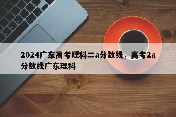 2024广东高考理科二a分数线，高考2a分数线广东理科