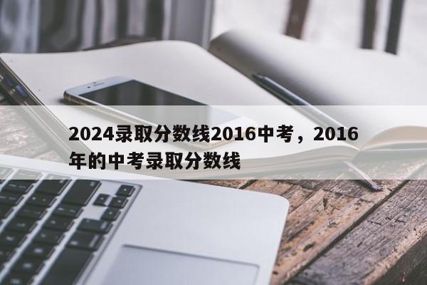 2024录取分数线2016中考，2016年的中考录取分数线