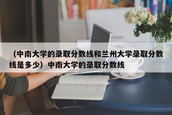 （中南大学的录取分数线和兰州大学录取分数线是多少）中南大学的录取分数线