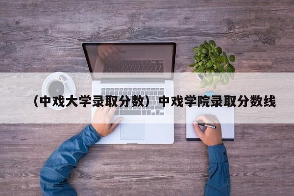 （中戏大学录取分数）中戏学院录取分数线