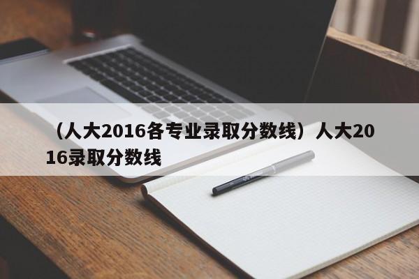 （人大2016各专业录取分数线）人大2016录取分数线