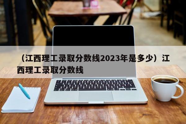 （江西理工录取分数线2023年是多少）江西理工录取分数线