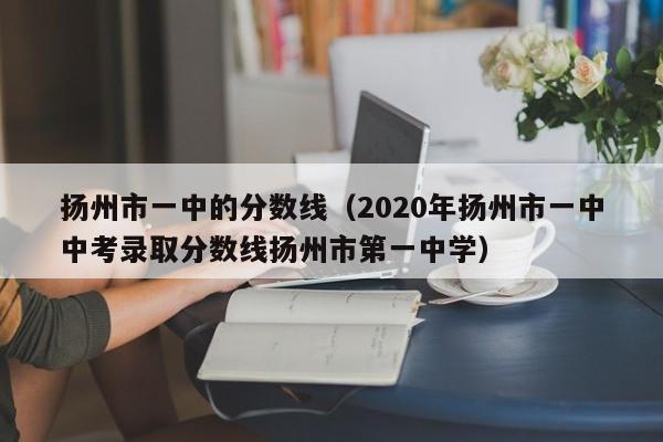 扬州市一中的分数线（2020年扬州市一中中考录取分数线扬州市第一中学）