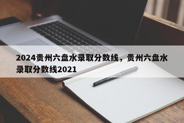 2024贵州六盘水录取分数线，贵州六盘水录取分数线2021