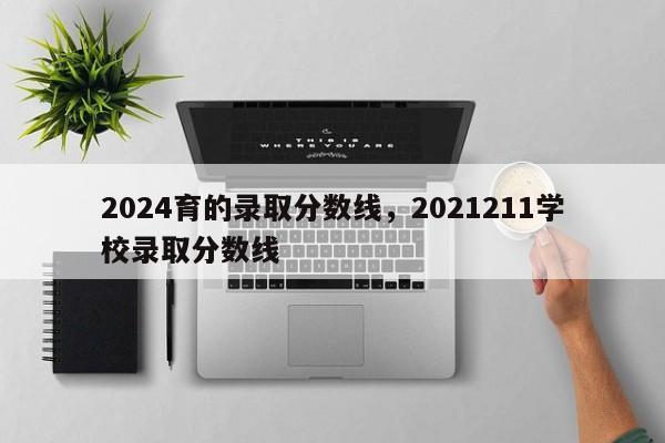 2024育的录取分数线，2021211学校录取分数线