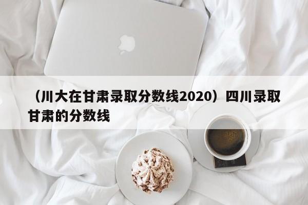 （川大在甘肃录取分数线2020）四川录取甘肃的分数线