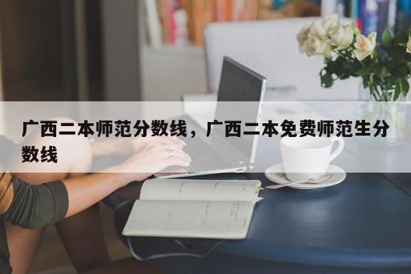 广西二本师范分数线，广西二本免费师范生分数线