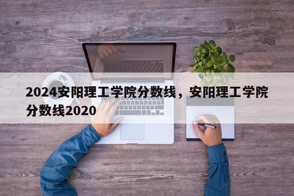 2024安阳理工学院分数线，安阳理工学院分数线2020