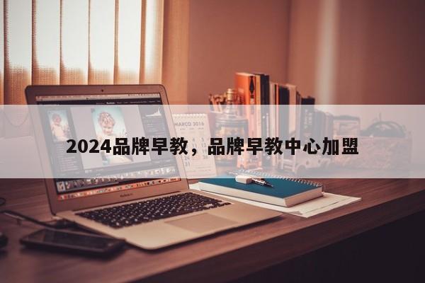 2024品牌早教，品牌早教中心加盟