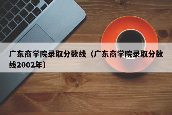 广东商学院录取分数线（广东商学院录取分数线2002年）