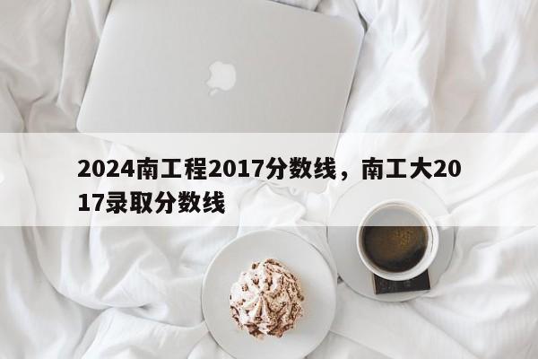 2024南工程2017分数线，南工大2017录取分数线