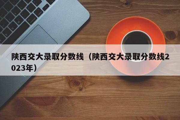 陕西交大录取分数线（陕西交大录取分数线2023年）