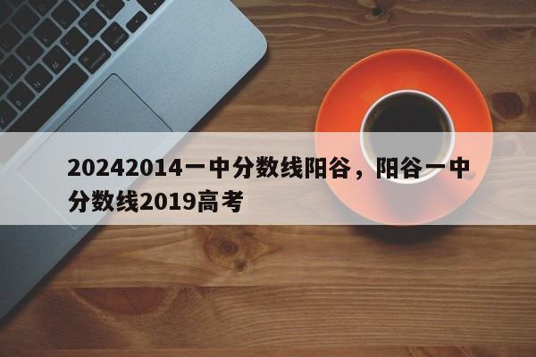 20242014一中分数线阳谷，阳谷一中分数线2019高考