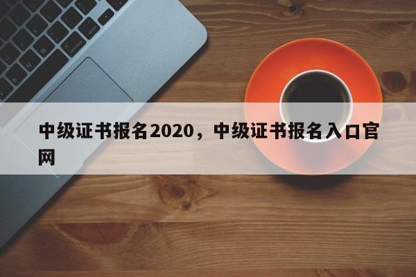 中级证书报名2020，中级证书报名入口官网