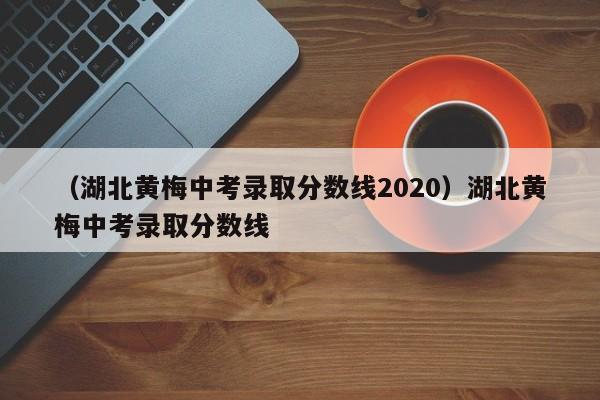 （湖北黄梅中考录取分数线2020）湖北黄梅中考录取分数线