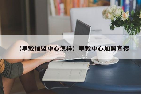 （早教加盟中心怎样）早教中心加盟宣传