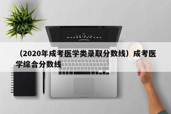 （2020年成考医学类录取分数线）成考医学综合分数线