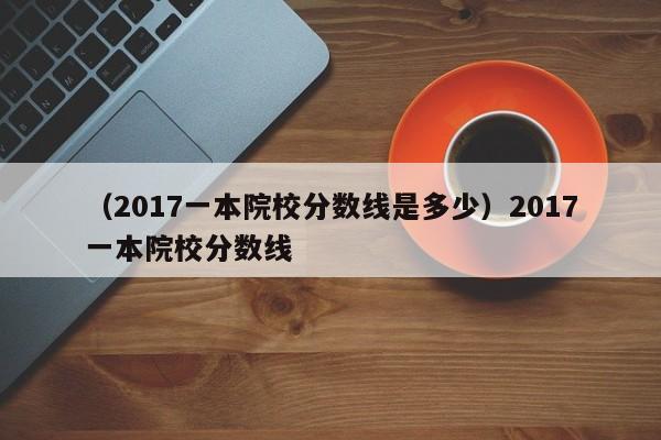 （2017一本院校分数线是多少）2017一本院校分数线