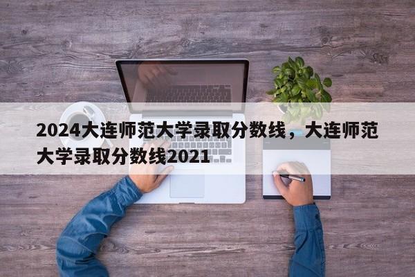 2024大连师范大学录取分数线，大连师范大学录取分数线2021