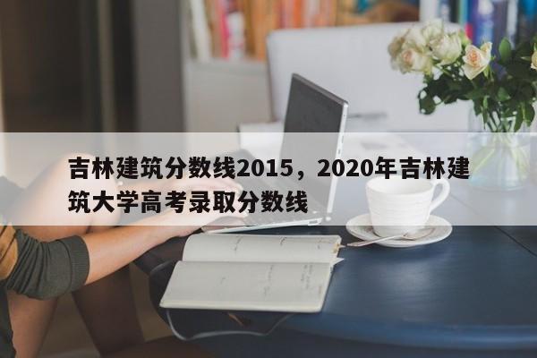 吉林建筑分数线2015，2020年吉林建筑大学高考录取分数线