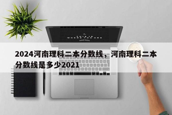 2024河南理科二本分数线，河南理科二本分数线是多少2021