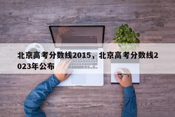 北京高考分数线2015，北京高考分数线2023年公布