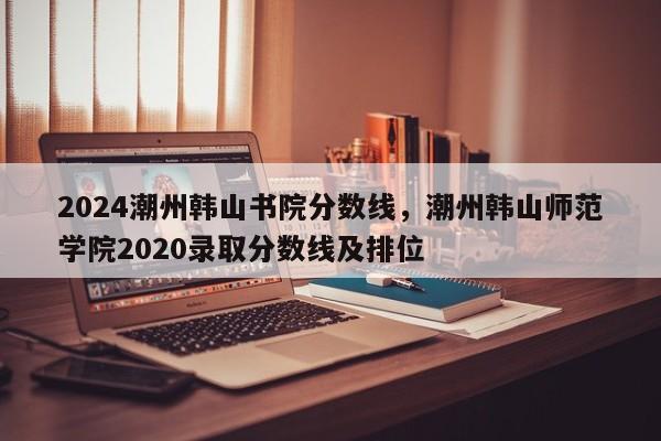 2024潮州韩山书院分数线，潮州韩山师范学院2020录取分数线及排位