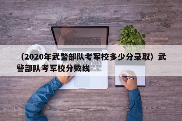 （2020年武警部队考军校多少分录取）武警部队考军校分数线