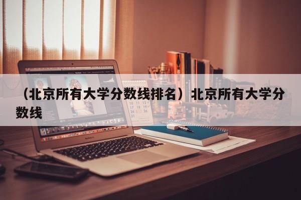 （北京所有大学分数线排名）北京所有大学分数线