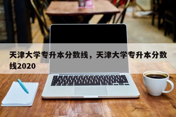 天津大学专升本分数线，天津大学专升本分数线2020