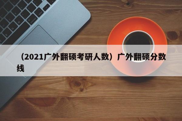 （2021广外翻硕考研人数）广外翻硕分数线