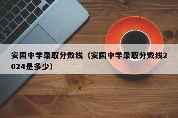 安国中学录取分数线（安国中学录取分数线2024是多少）