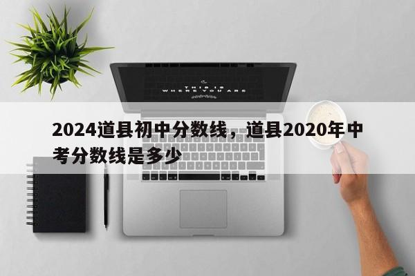 2024道县初中分数线，道县2020年中考分数线是多少