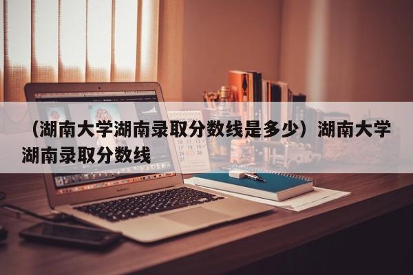 （湖南大学湖南录取分数线是多少）湖南大学湖南录取分数线