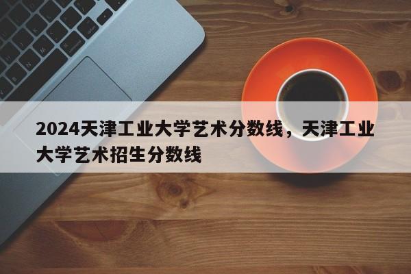 2024天津工业大学艺术分数线，天津工业大学艺术招生分数线