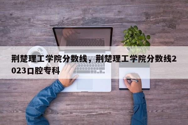 荆楚理工学院分数线，荆楚理工学院分数线2023口腔专科