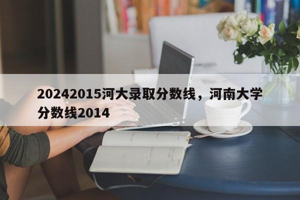 20242015河大录取分数线，河南大学分数线2014