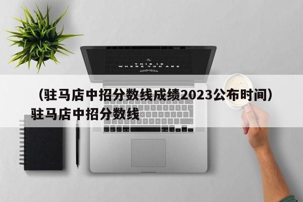 （驻马店中招分数线成绩2023公布时间）驻马店中招分数线