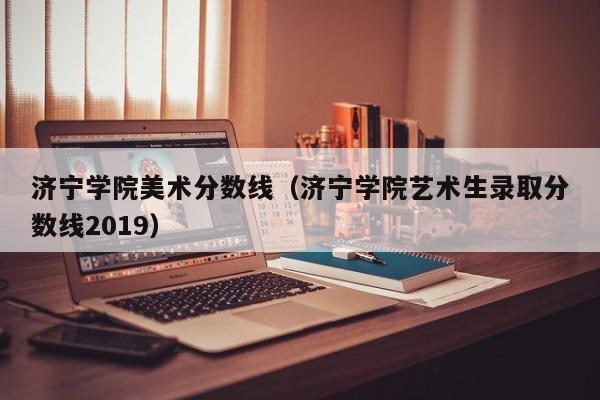 济宁学院美术分数线（济宁学院艺术生录取分数线2019）