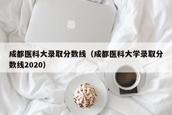 成都医科大录取分数线（成都医科大学录取分数线2020）