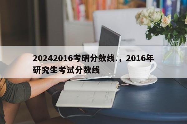 20242016考研分数线.，2016年研究生考试分数线