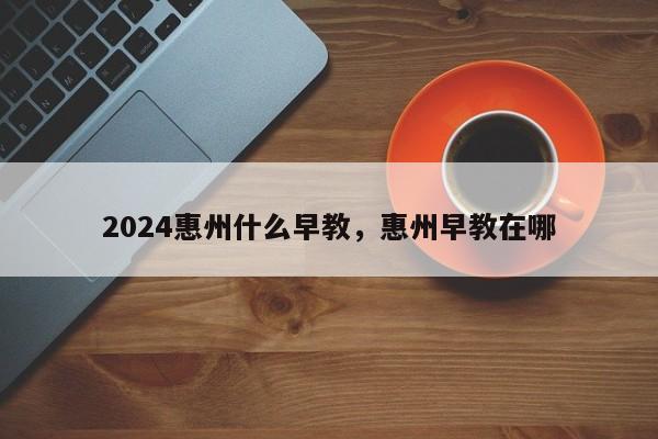 2024惠州什么早教，惠州早教在哪