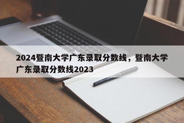 2024暨南大学广东录取分数线，暨南大学广东录取分数线2023