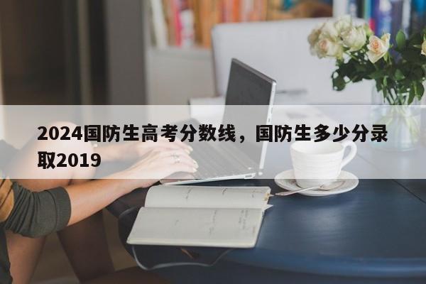 2024国防生高考分数线，国防生多少分录取2019