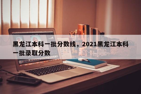 黑龙江本科一批分数线，2021黑龙江本科一批录取分数