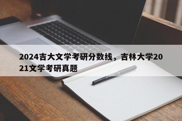 2024吉大文学考研分数线，吉林大学2021文学考研真题