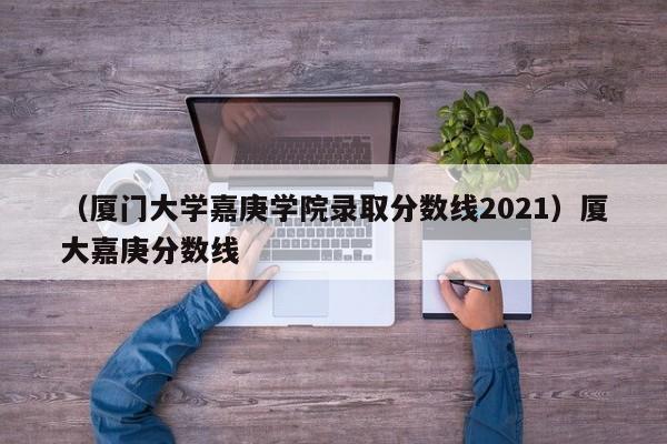 （厦门大学嘉庚学院录取分数线2021）厦大嘉庚分数线