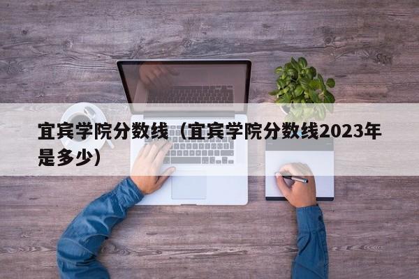 宜宾学院分数线（宜宾学院分数线2023年是多少）