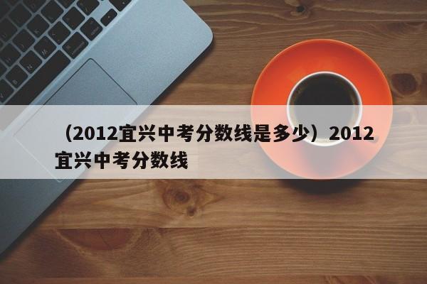 （2012宜兴中考分数线是多少）2012宜兴中考分数线