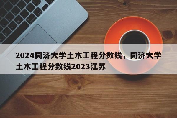 2024同济大学土木工程分数线，同济大学土木工程分数线2023江苏